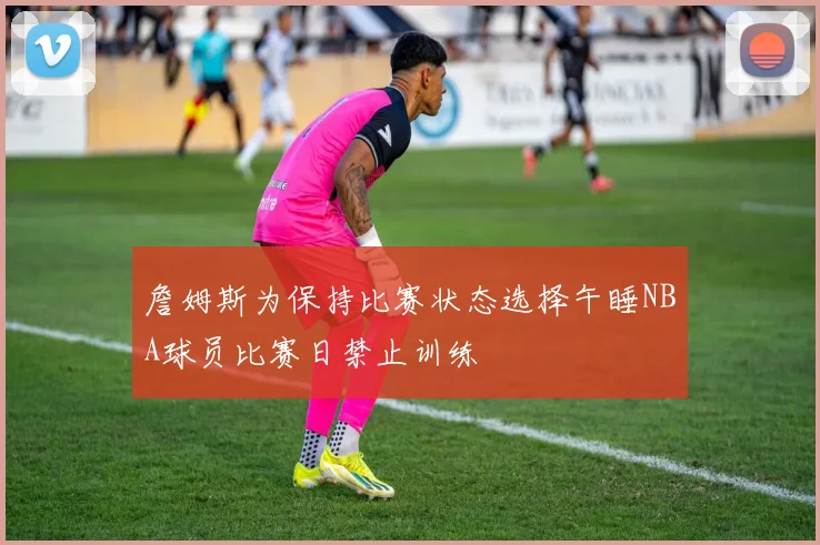 詹姆斯为保持比赛状态选择午睡NBA球员比赛日禁止训练