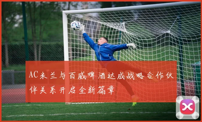 AC米兰与百威啤酒达成战略合作伙伴关系开启全新篇章