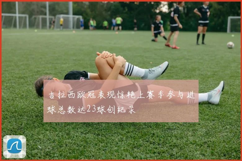 吉拉西欧冠表现惊艳上赛季参与进球总数达23球创纪录