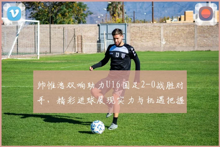 帅惟浩双响助力U16国足2-0战胜对手，精彩进球展现实力与机遇把握
