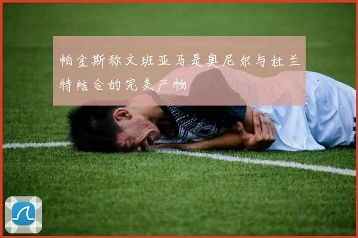 帕金斯称文班亚马是奥尼尔与杜兰特结合的完美产物