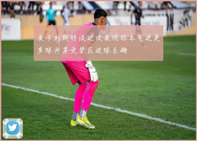 麦卡利斯特谈进攻表现称本可进更多球并享受禁区进球乐趣