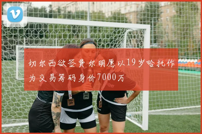 切尔西欲签费尔明愿以19岁哈托作为交易筹码身价7000万
