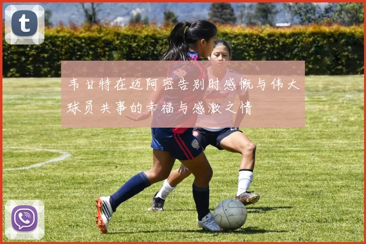 韦甘特在迈阿密告别时感慨与伟大球员共事的幸福与感激之情