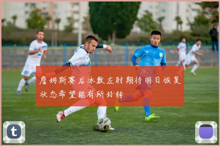詹姆斯赛后冰敷左肘期待明日恢复状态希望能有所好转