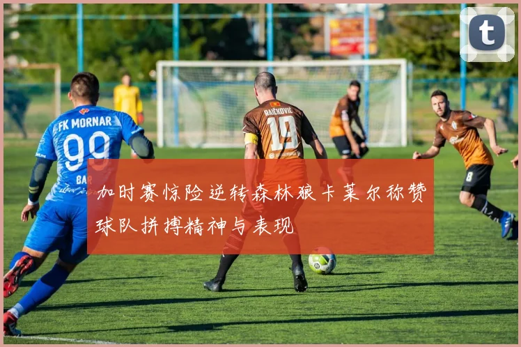 加时赛惊险逆转森林狼卡莱尔称赞球队拼搏精神与表现