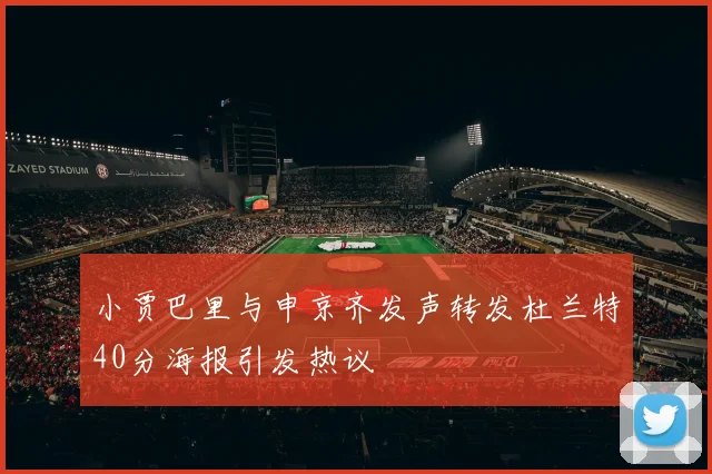 小贾巴里与申京齐发声转发杜兰特40分海报引发热议