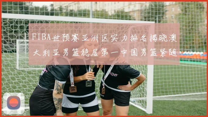 FIBA世预赛亚洲区实力排名揭晓澳大利亚男篮稳居第一中国男篮紧随其后位列第三