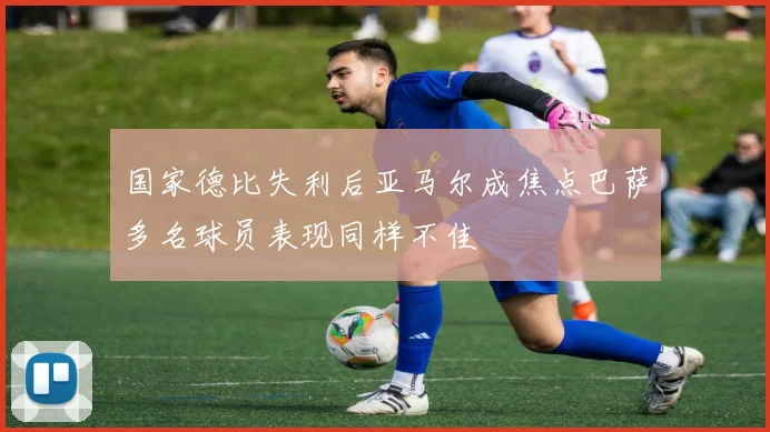 国家德比失利后亚马尔成焦点巴萨多名球员表现同样不佳