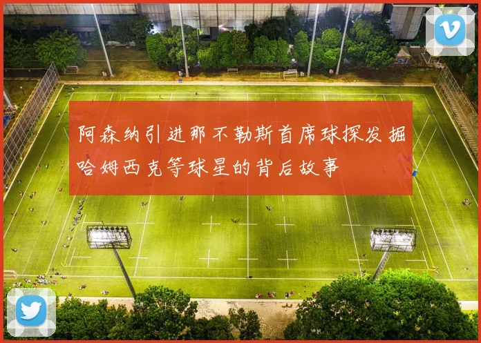 阿森纳引进那不勒斯首席球探发掘哈姆西克等球星的背后故事