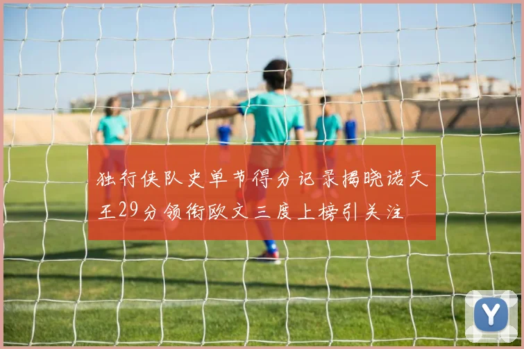 独行侠队史单节得分记录揭晓诺天王29分领衔欧文三度上榜引关注