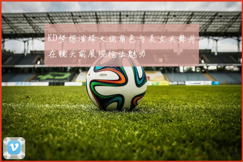 KD梦想演绎大佬角色与美女共舞并在镜头前展现枪法魅力