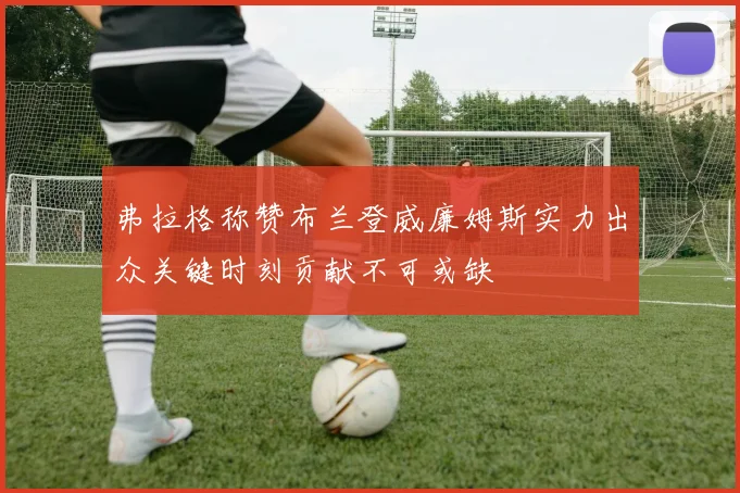 弗拉格称赞布兰登威廉姆斯实力出众关键时刻贡献不可或缺