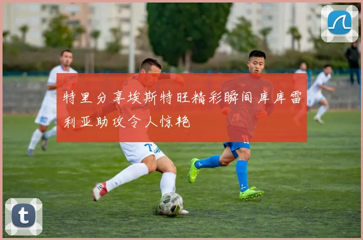 特里分享埃斯特旺精彩瞬间库库雷利亚助攻令人惊艳