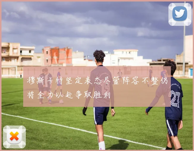 穆斯卡特坚定表态尽管阵容不整仍将全力以赴争取胜利