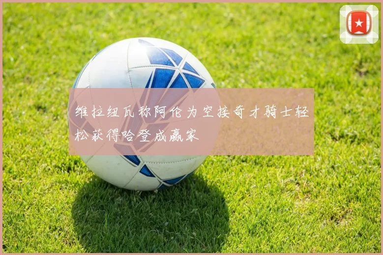 维拉纽瓦称阿伦为空接奇才骑士轻松获得哈登成赢家