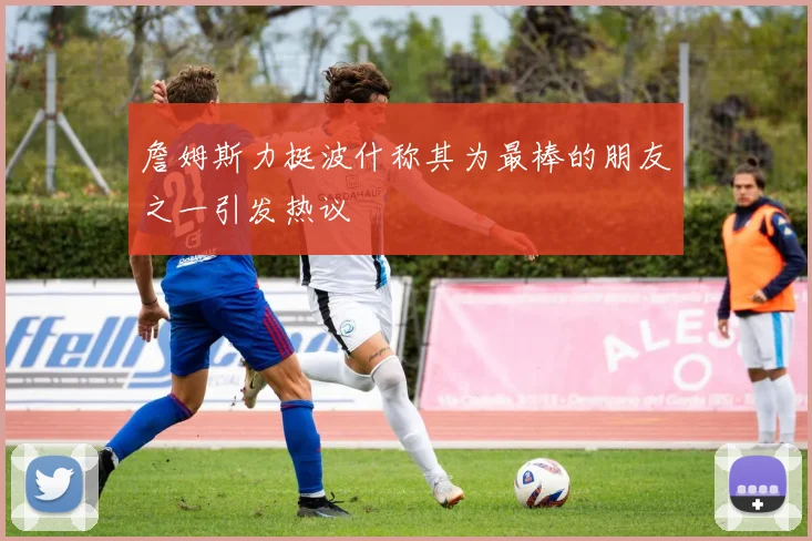 詹姆斯力挺波什称其为最棒的朋友之一引发热议