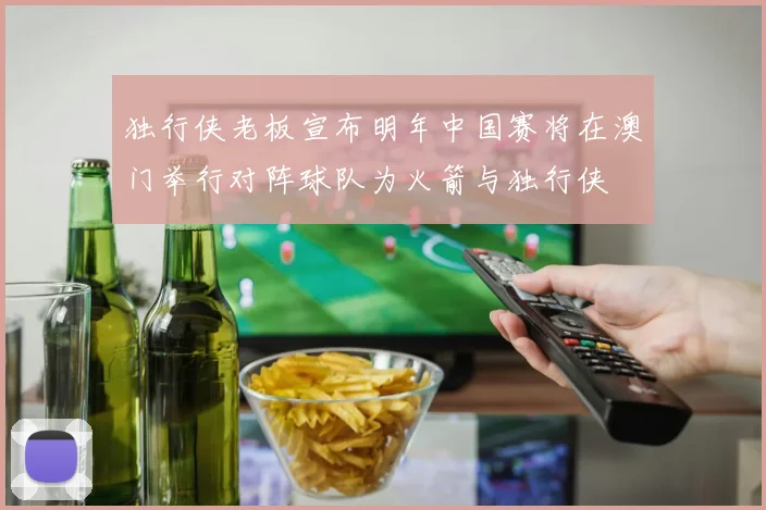 独行侠老板宣布明年中国赛将在澳门举行对阵球队为火箭与独行侠
