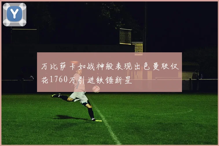 万比萨卡如战神般表现出色曼联仅花1760万引进铁锤新星