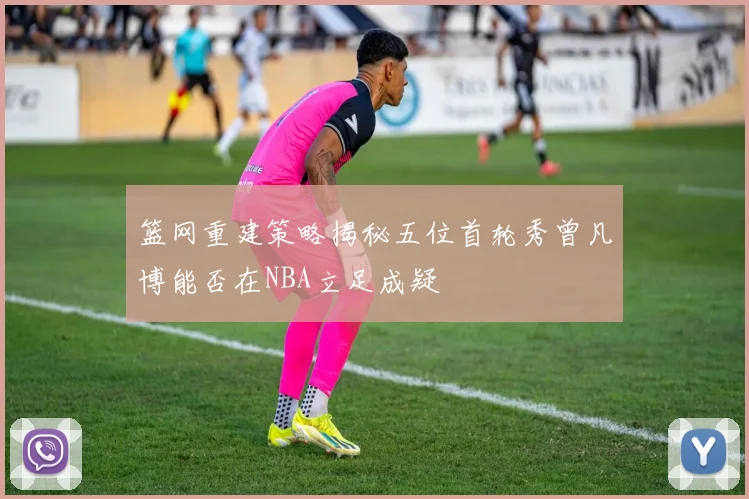 篮网重建策略揭秘五位首轮秀曾凡博能否在NBA立足成疑