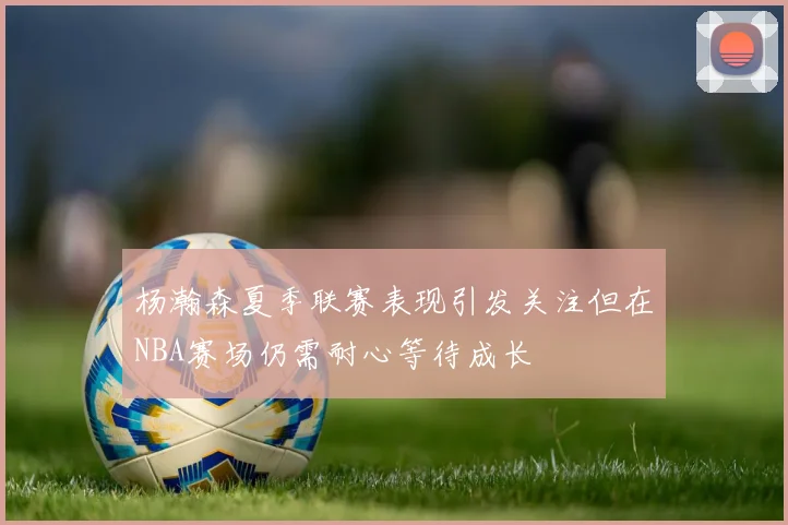 杨瀚森夏季联赛表现引发关注但在NBA赛场仍需耐心等待成长