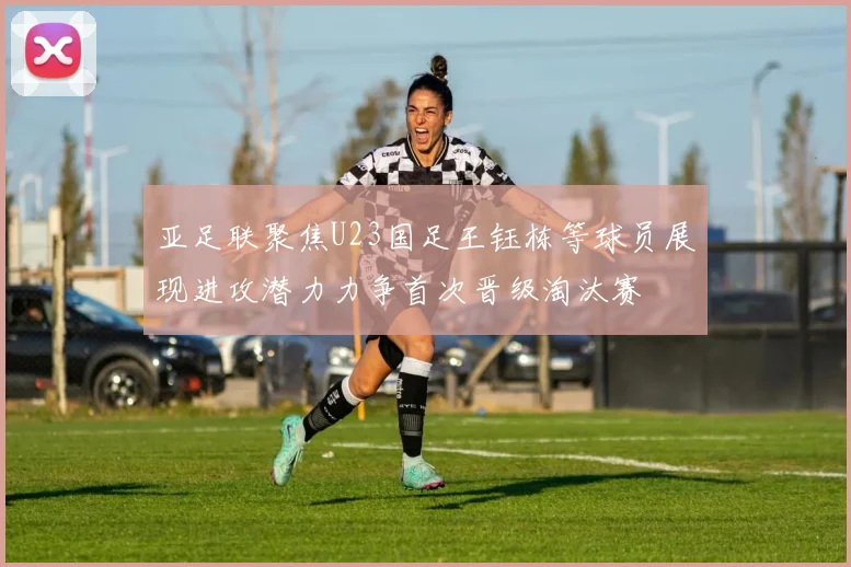 亚足联聚焦U23国足王钰栋等球员展现进攻潜力力争首次晋级淘汰赛