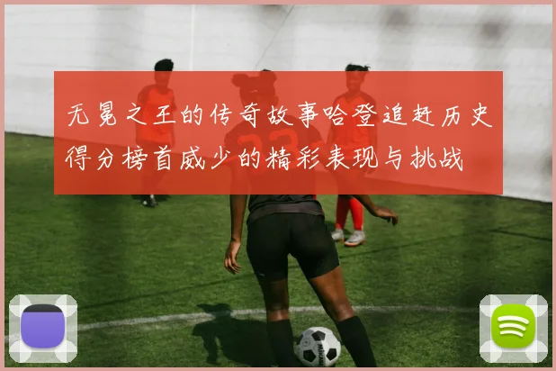 无冕之王的传奇故事哈登追赶历史得分榜首威少的精彩表现与挑战