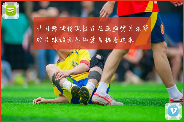 昔日师徒情深拉菲尼亚盛赞贝尔萨对足球的无尽热爱与执着追求