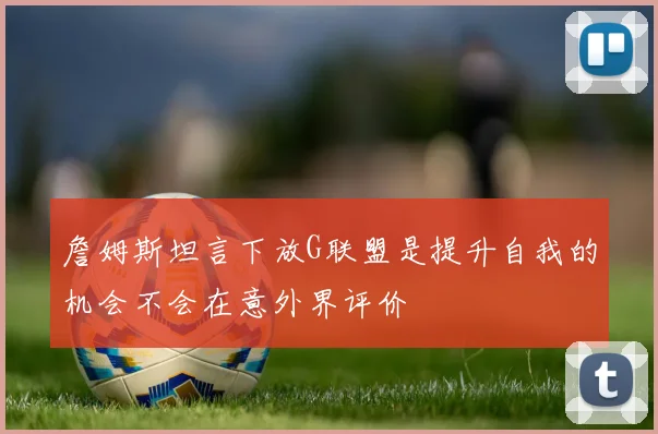 詹姆斯坦言下放G联盟是提升自我的机会不会在意外界评价