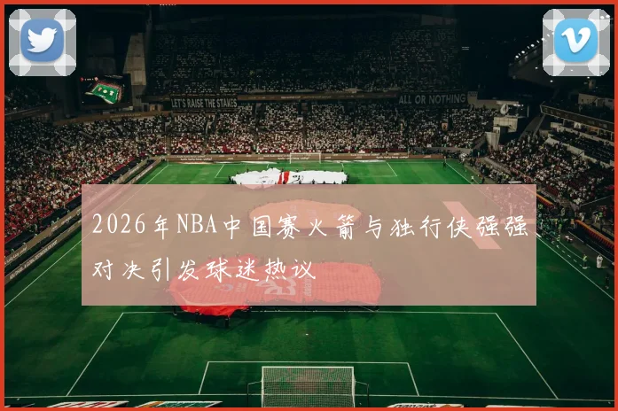 2026年NBA中国赛火箭与独行侠强强对决引发球迷热议
