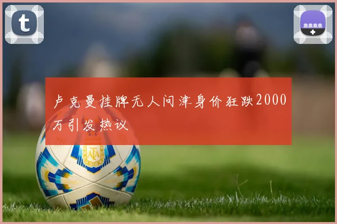 卢克曼挂牌无人问津身价狂跌2000万引发热议
