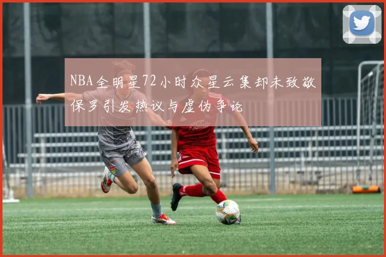 NBA全明星72小时众星云集却未致敬保罗引发热议与虚伪争论