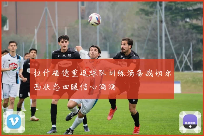 拉什福德重返球队训练场备战切尔西状态回暖信心满满