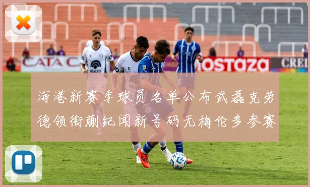 海港新赛季球员名单公布武磊克劳德领衔蒯纪闻新号码无梅伦多参赛