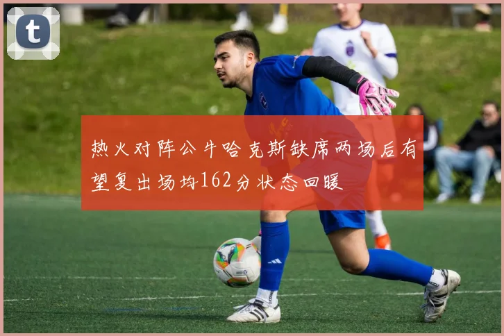 热火对阵公牛哈克斯缺席两场后有望复出场均162分状态回暖
