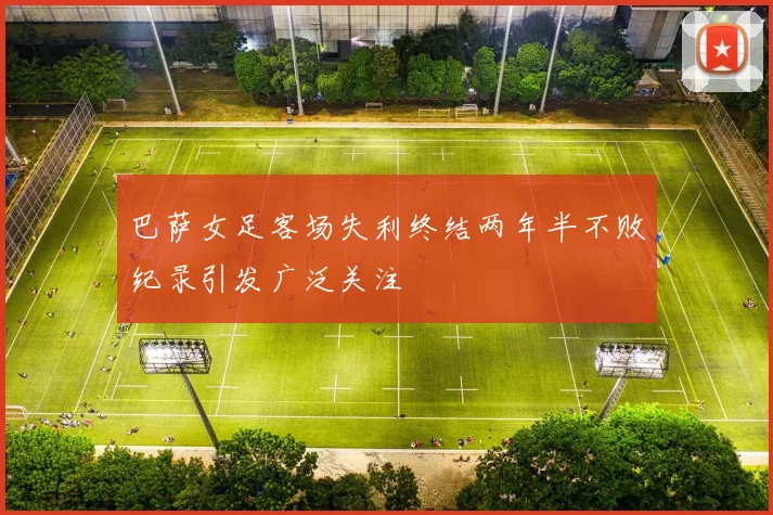 巴萨女足客场失利终结两年半不败纪录引发广泛关注