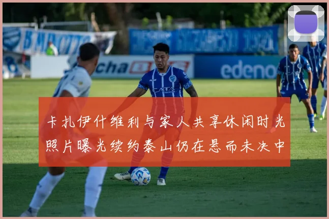 卡扎伊什维利与家人共享休闲时光照片曝光续约泰山仍在悬而未决中