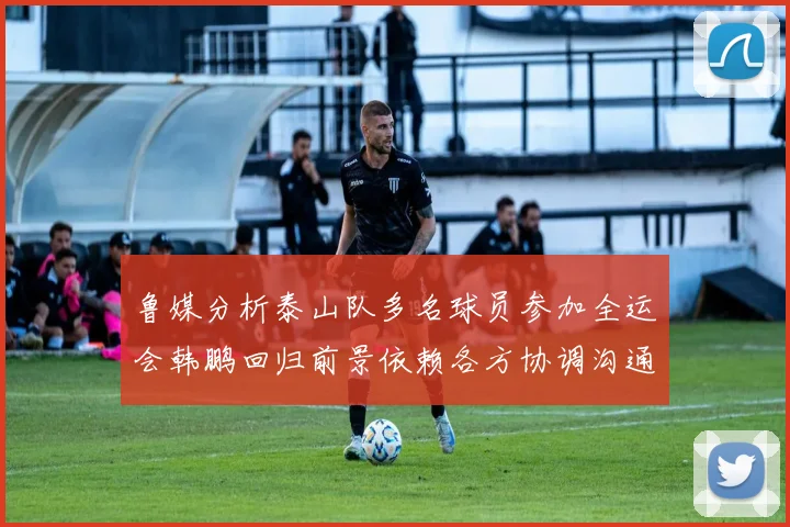 鲁媒分析泰山队多名球员参加全运会韩鹏回归前景依赖各方协调沟通