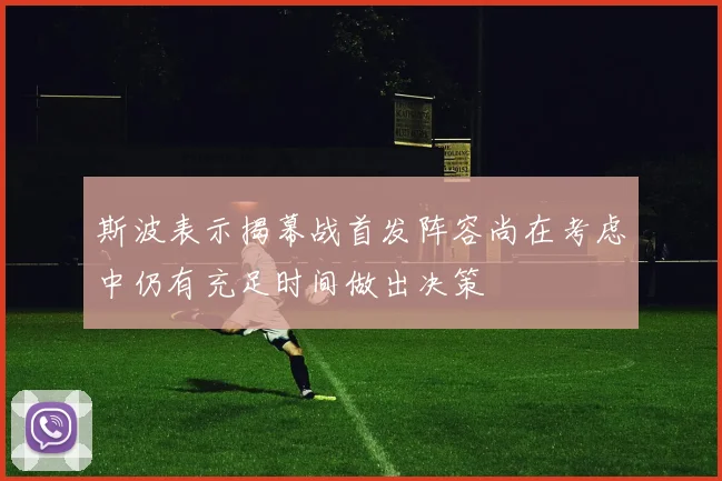 斯波表示揭幕战首发阵容尚在考虑中仍有充足时间做出决策