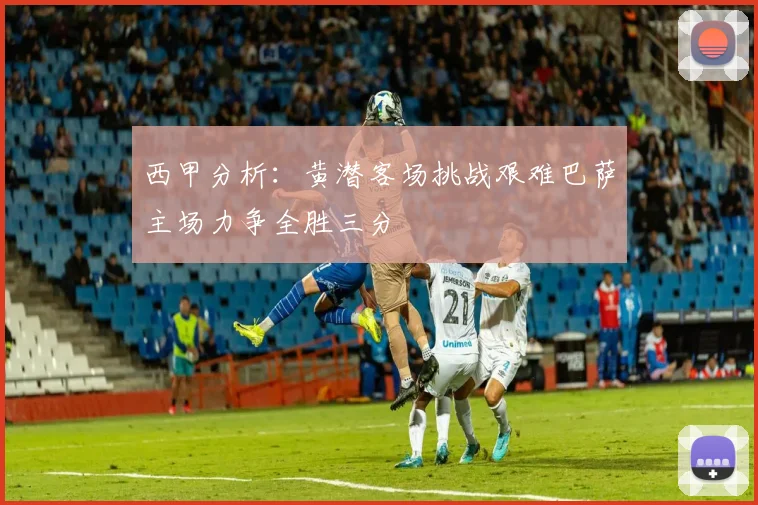 西甲分析：黄潜客场挑战艰难巴萨主场力争全胜三分