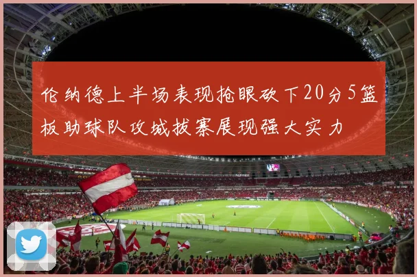 伦纳德上半场表现抢眼砍下20分5篮板助球队攻城拔寨展现强大实力