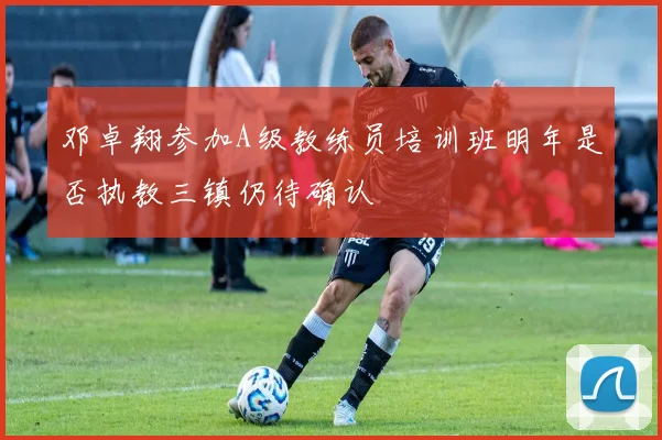 邓卓翔参加A级教练员培训班明年是否执教三镇仍待确认
